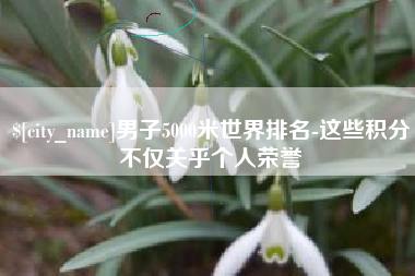 遂宁男子5000米世界排名-这些积分不仅关乎个人荣誉