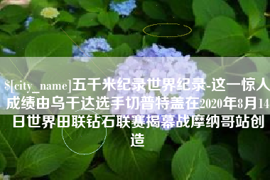 遂宁五千米纪录世界纪录-这一惊人成绩由乌干达选手切普特盖在2020年8月14日世界田联钻石联赛揭幕战摩纳哥站创造