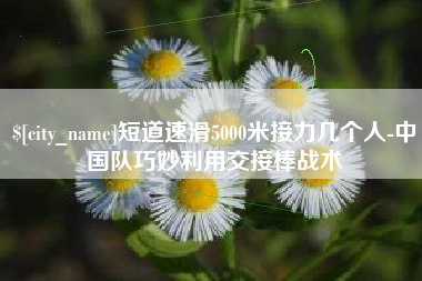 遂宁短道速滑5000米接力几个人-中国队巧妙利用交接棒战术