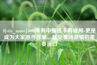 遂宁5000米有中国选手吗视频-更是成为大家追寻答案、感受赛场激情的重要窗口