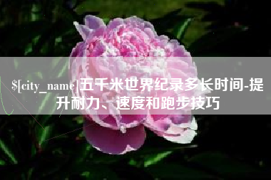 遂宁五千米世界纪录多长时间-提升耐力、速度和跑步技巧