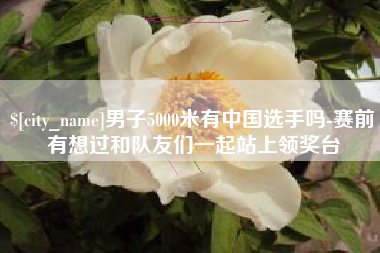 遂宁男子5000米有中国选手吗-赛前有想过和队友们一起站上领奖台