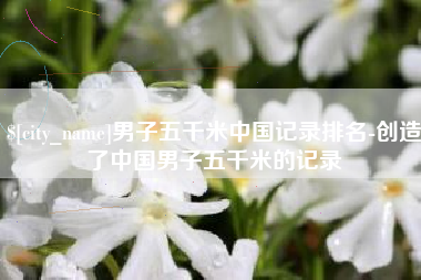 遂宁男子五千米中国记录排名-创造了中国男子五千米的记录