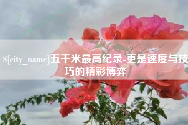 遂宁五千米最高纪录-更是速度与技巧的精彩博弈