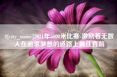 遂宁2021年5000米比赛-激励着无数人在追求梦想的道路上勇往直前