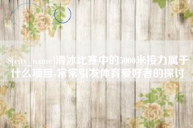 遂宁滑冰比赛中的5000米接力属于什么项目-常常引发体育爱好者的探讨