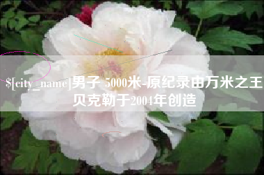遂宁男子 5000米-原纪录由万米之王贝克勒于2004年创造
