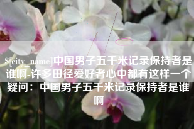遂宁中国男子五千米记录保持者是谁啊-许多田径爱好者心中都有这样一个疑问：中国男子五千米记录保持者是谁啊