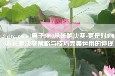 遂宁男子5000米长跑决赛-更是对5000米长跑决赛策略与技巧完美运用的体现