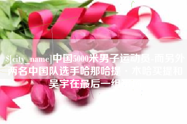 遂宁中国5000米男子运动员-而另外两名中国队选手哈那哈提·木哈买提和吴宇在最后一组出场